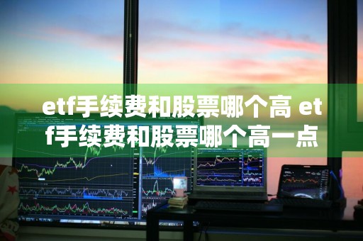 etf手续费和股票哪个高 etf手续费和股票哪个高一点