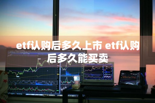 etf认购后多久上市 etf认购后多久能买卖