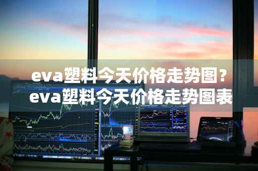 eva塑料今天价格走势图？ eva塑料今天价格走势图表