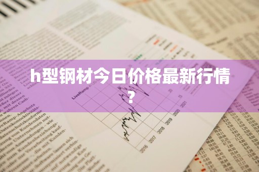 h型钢材今日价格最新行情？