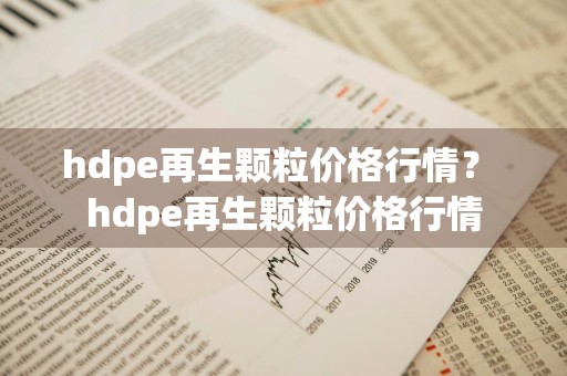 hdpe再生颗粒价格行情？ hdpe再生颗粒价格行情