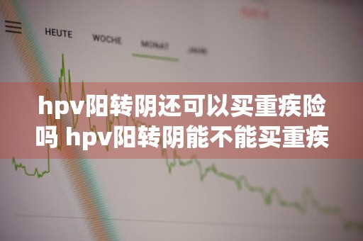hpv阳转阴还可以买重疾险吗 hpv阳转阴能不能买重疾险