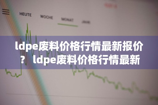 ldpe废料价格行情最新报价？ ldpe废料价格行情最新报价