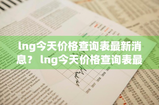lng今天价格查询表最新消息？ lng今天价格查询表最新消息图片