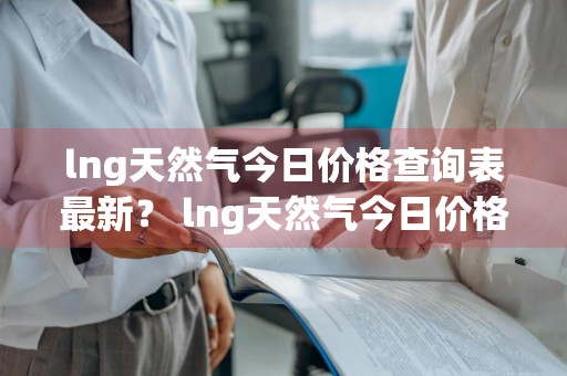 lng天然气今日价格查询表最新？ lng天然气今日价格查询表最新版