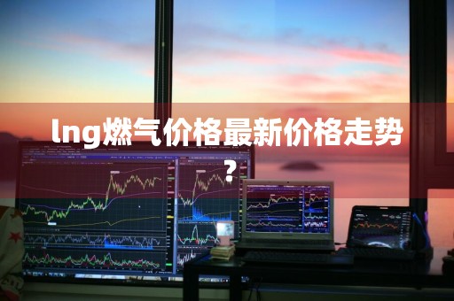 lng燃气价格最新价格走势？