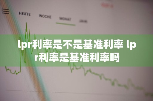 lpr利率是不是基准利率 lpr利率是基准利率吗