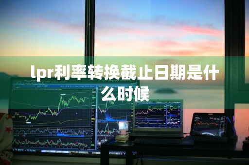 lpr利率转换截止日期是什么时候