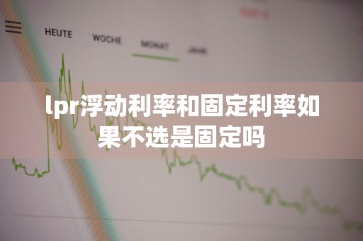 lpr浮动利率和固定利率如果不选是固定吗