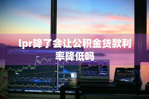 lpr降了会让公积金贷款利率降低吗
