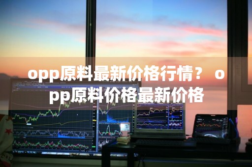 opp原料最新价格行情？ opp原料价格最新价格