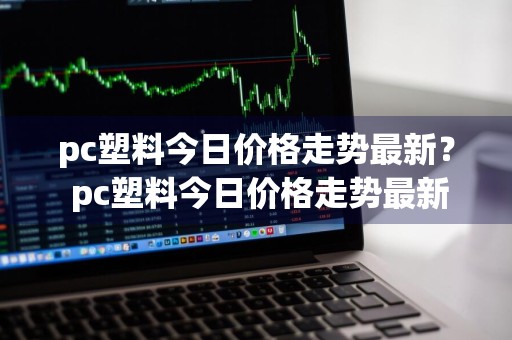 pc塑料今日价格走势最新？ pc塑料今日价格走势最新消息