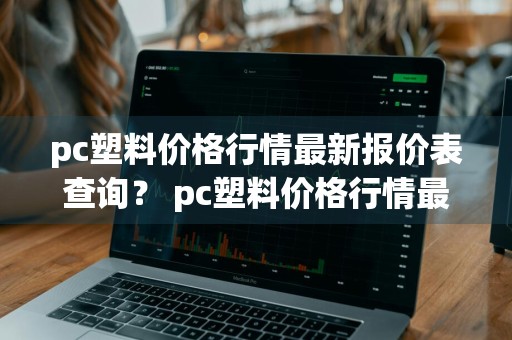 pc塑料价格行情最新报价表查询？ pc塑料价格行情最新报价表查询官网