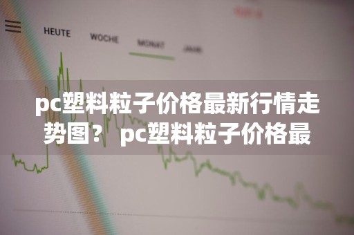 pc塑料粒子价格最新行情走势图？ pc塑料粒子价格最新行情走势图表