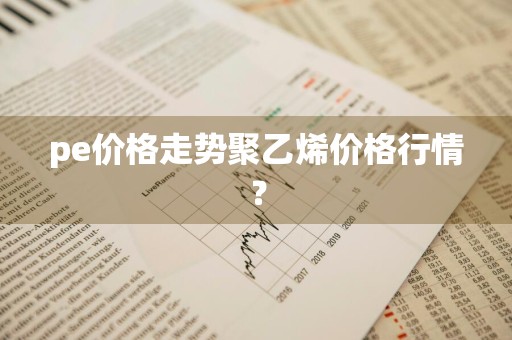pe价格走势聚乙烯价格行情？