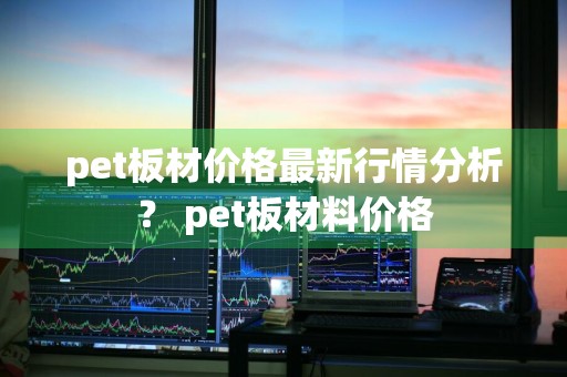 pet板材价格最新行情分析？ pet板材料价格