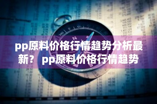pp原料价格行情趋势分析最新？ pp原料价格行情趋势分析最新消息