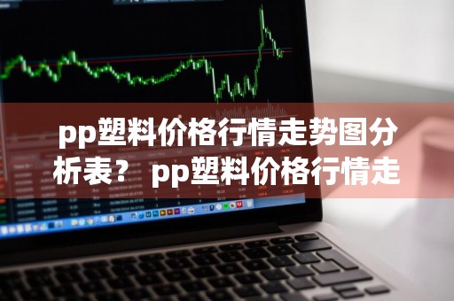 pp塑料价格行情走势图分析表？ pp塑料价格行情走势图分析表最新