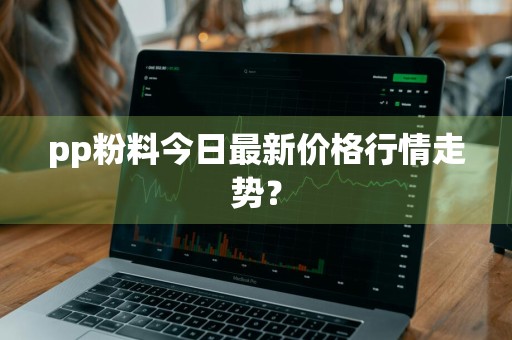 pp粉料今日最新价格行情走势？