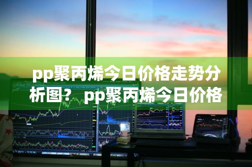 pp聚丙烯今日价格走势分析图？ pp聚丙烯今日价格走势分析图表