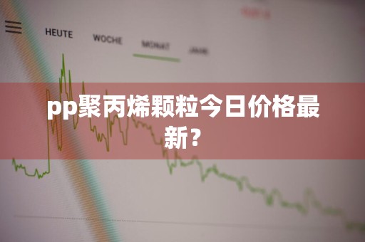 pp聚丙烯颗粒今日价格最新？