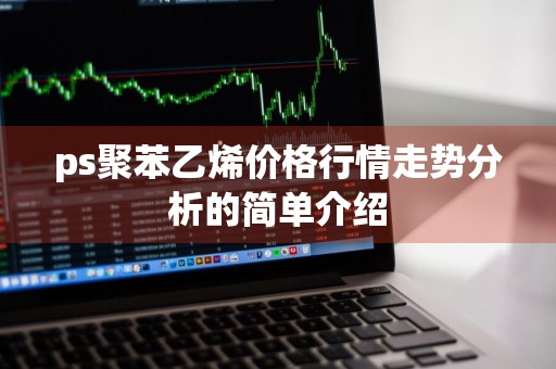 ps聚苯乙烯价格行情走势分析的简单介绍