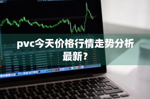 pvc今天价格行情走势分析最新？