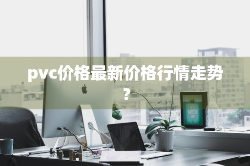 pvc价格最新价格行情走势？