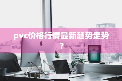 pvc价格行情最新趋势走势?