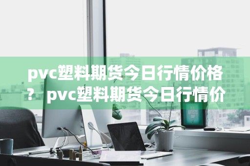 pvc塑料期货今日行情价格？ pvc塑料期货今日行情价格查询