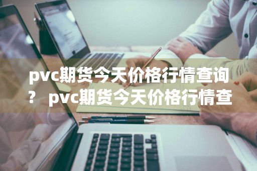 pvc期货今天价格行情查询？ pvc期货今天价格行情查询最新