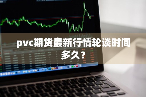 pvc期货最新行情轮谈时间多久？