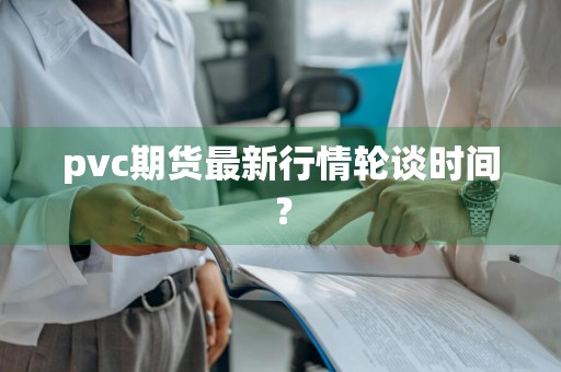 pvc期货最新行情轮谈时间?