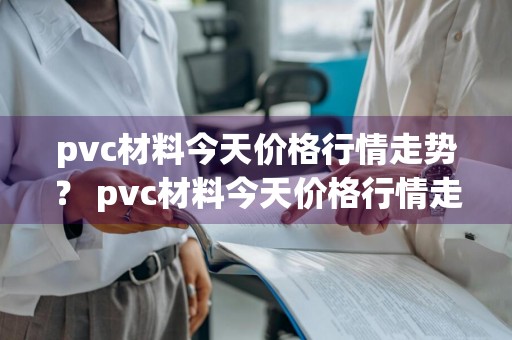 pvc材料今天价格行情走势？ pvc材料今天价格行情走势图