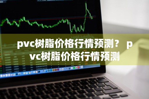 pvc树脂价格行情预测？ pvc树脂价格行情预测