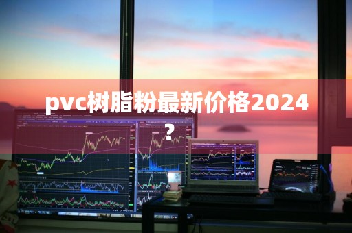 pvc树脂粉最新价格2024？ 