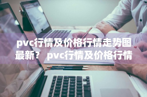 pvc行情及价格行情走势图最新？ pvc行情及价格行情走势图最新消息