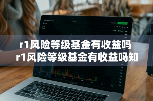 r1风险等级基金有收益吗 r1风险等级基金有收益吗知乎
