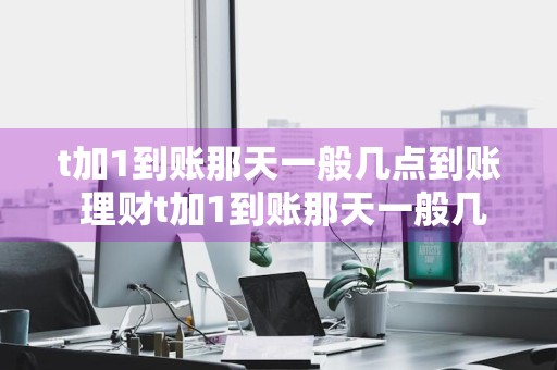 t加1到账那天一般几点到账 理财t加1到账那天一般几点到账