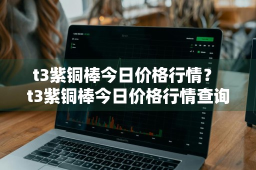 t3紫铜棒今日价格行情？ t3紫铜棒今日价格行情查询